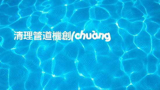 清理管道機創(chuàng)新技術(shù)應(yīng)用：的革新，改變以后清淤工程！
